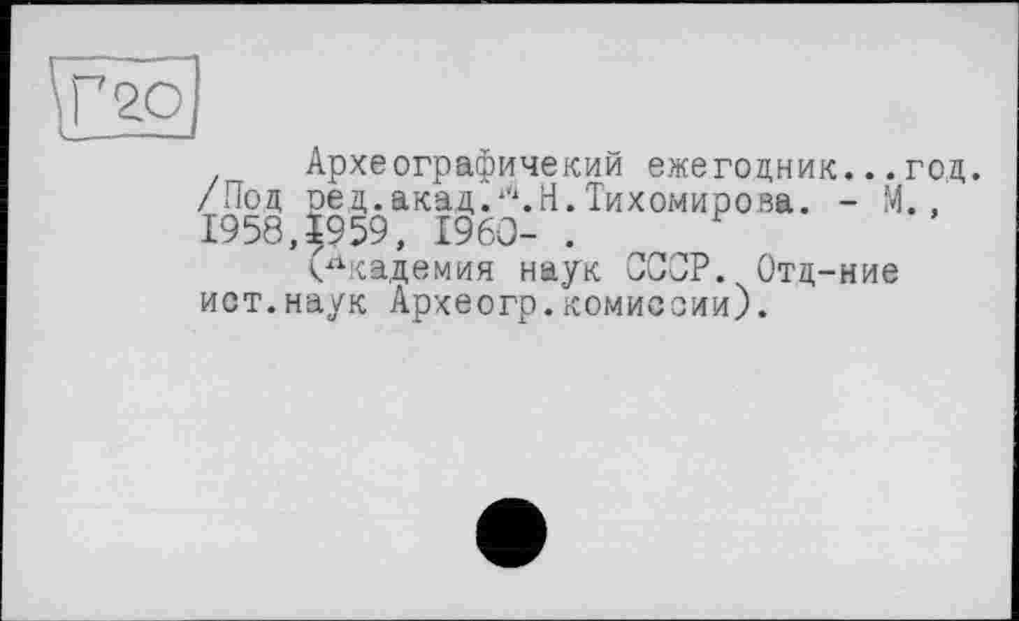 ﻿Археографичекий ежегодник...год. /Под ред.акад.Л.Н.Тихомирова. - М., 1958,^959, £960- .
(Академия наук СССР. Отд-ние ист.наук Археогр.комиссии).